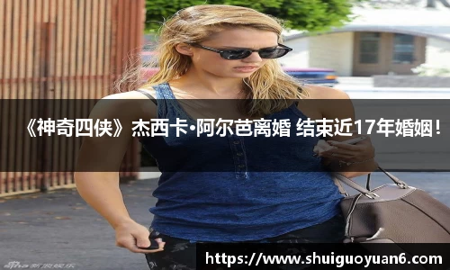 《神奇四侠》杰西卡·阿尔芭离婚 结束近17年婚姻！